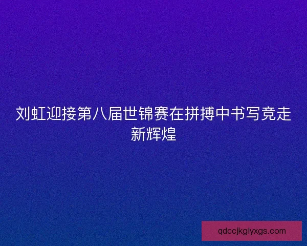 刘虹迎接第八届世锦赛在拼搏中书写竞走新辉煌