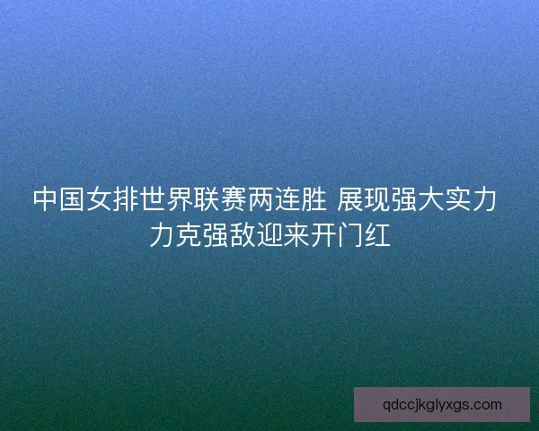 中国女排世界联赛两连胜 展现强大实力 力克强敌迎来开门红
